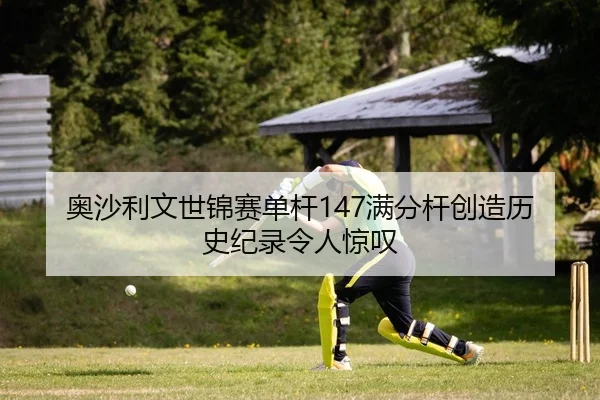 奥沙利文世锦赛单杆147满分杆创造历史纪录令人惊叹